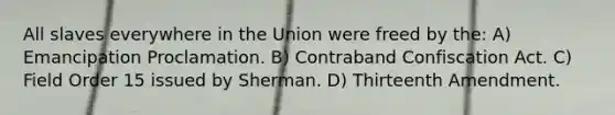 All slaves everywhere in the Union were freed by the: A) Emancipation Proclamation. B) Contraband Confiscation Act. C) Field Order 15 issued by Sherman. D) Thirteenth Amendment.