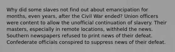 Why did some slaves not find out about emancipation for months, even years, after the Civil War ended? Union officers were content to allow the unofficial continuation of slavery. Their masters, especially in remote locations, withheld the news. Southern newspapers refused to print news of their defeat. Confederate officials conspired to suppress news of their defeat.