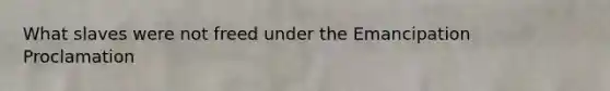 What slaves were not freed under the Emancipation Proclamation