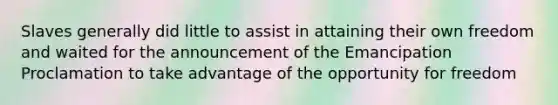 Slaves generally did little to assist in attaining their own freedom and waited for the announcement of the Emancipation Proclamation to take advantage of the opportunity for freedom