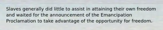 Slaves generally did little to assist in attaining their own freedom and waited for the announcement of the Emancipation Proclamation to take advantage of the opportunity for freedom.