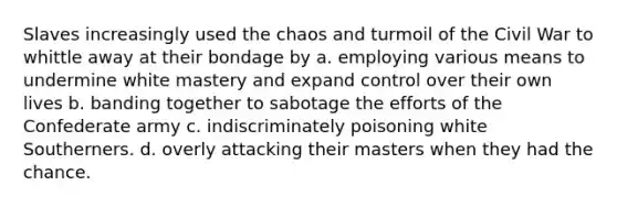 Slaves increasingly used the chaos and turmoil of the Civil War to whittle away at their bondage by a. employing various means to undermine white mastery and expand control over their own lives b. banding together to sabotage the efforts of the Confederate army c. indiscriminately poisoning white Southerners. d. overly attacking their masters when they had the chance.