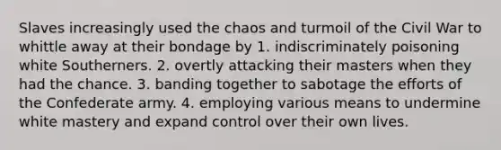 Slaves increasingly used the chaos and turmoil of the Civil War to whittle away at their bondage by 1. indiscriminately poisoning white Southerners. 2. overtly attacking their masters when they had the chance. 3. banding together to sabotage the efforts of the Confederate army. 4. employing various means to undermine white mastery and expand control over their own lives.