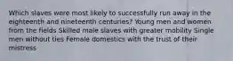 Which slaves were most likely to successfully run away in the eighteenth and nineteenth centuries? Young men and women from the fields Skilled male slaves with greater mobility Single men without ties Female domestics with the trust of their mistress