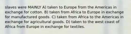 slaves were MAINLY A) taken to Europe from the Americas in exchange for cotton. B) taken from Africa to Europe in exchange for manufactured goods. C) taken from Africa to the Americas in exchange for agricultural goods. D) taken to the west coast of Africa from Europe in exchange for textiles.