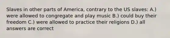 Slaves in other parts of America, contrary to the US slaves: A.) were allowed to congregate and play music B.) could buy their freedom C.) were allowed to practice their religions D.) all answers are correct