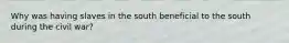 Why was having slaves in the south beneficial to the south during the civil war?