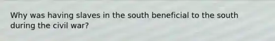 Why was having slaves in the south beneficial to the south during the civil war?