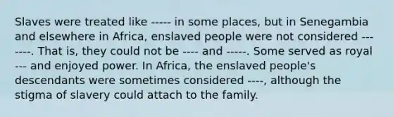 Slaves were treated like ----- in some places, but in Senegambia and elsewhere in Africa, enslaved people were not considered --- ----. That is, they could not be ---- and -----. Some served as royal --- and enjoyed power. In Africa, the enslaved people's descendants were sometimes considered ----, although the stigma of slavery could attach to the family.