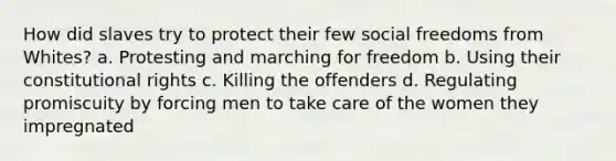 How did slaves try to protect their few social freedoms from Whites? a. Protesting and marching for freedom b. Using their constitutional rights c. Killing the offenders d. Regulating promiscuity by forcing men to take care of the women they impregnated