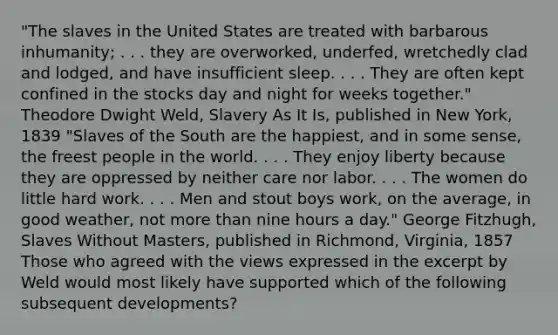 "The slaves in the United States are treated with barbarous inhumanity; . . . they are overworked, underfed, wretchedly clad and lodged, and have insufficient sleep. . . . They are often kept confined in the stocks day and night for weeks together." Theodore Dwight Weld, Slavery As It Is, published in New York, 1839 "Slaves of the South are the happiest, and in some sense, the freest people in the world. . . . They enjoy liberty because they are oppressed by neither care nor labor. . . . The women do little hard work. . . . Men and stout boys work, on the average, in good weather, not more than nine hours a day." George Fitzhugh, Slaves Without Masters, published in Richmond, Virginia, 1857 Those who agreed with the views expressed in the excerpt by Weld would most likely have supported which of the following subsequent developments?