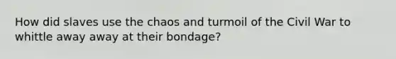 How did slaves use the chaos and turmoil of the Civil War to whittle away away at their bondage?