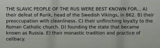 THE SLAVIC PEOPLE OF THE RUS WERE BEST KNOWN FOR... A) their defeat of Rurik, head of the Swedish Vikings, in 862. B) their preoccupation with cleanliness. C) their unflinching loyalty to the Roman Catholic church. D) founding the state that became known as Russia. E) their monastic tradition and practice of celibacy.