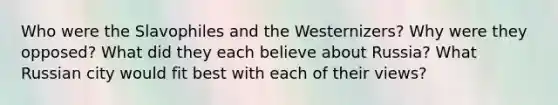 Who were the Slavophiles and the Westernizers? Why were they opposed? What did they each believe about Russia? What Russian city would fit best with each of their views?