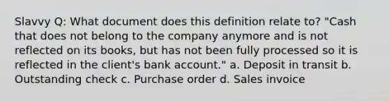 Slavvy Q: What document does this definition relate to? "Cash that does not belong to the company anymore and is not reflected on its books, but has not been fully processed so it is reflected in the client's bank account." a. Deposit in transit b. Outstanding check c. Purchase order d. Sales invoice