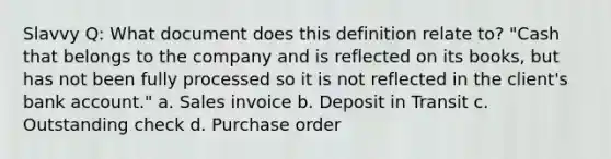 Slavvy Q: What document does this definition relate to? "Cash that belongs to the company and is reflected on its books, but has not been fully processed so it is not reflected in the client's bank account." a. Sales invoice b. Deposit in Transit c. Outstanding check d. Purchase order