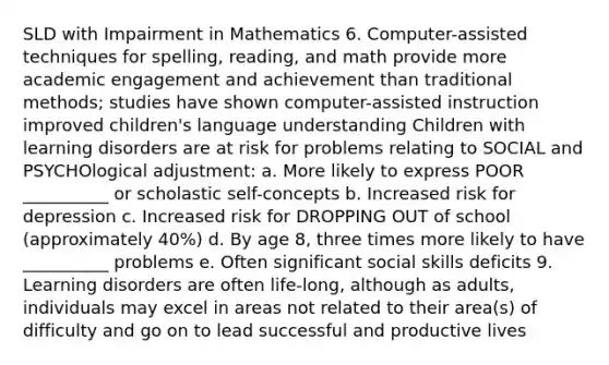 SLD with Impairment in Mathematics 6. Computer-assisted techniques for spelling, reading, and math provide more academic engagement and achievement than traditional methods; studies have shown computer-assisted instruction improved children's language understanding Children with learning disorders are at risk for problems relating to SOCIAL and PSYCHOlogical adjustment: a. More likely to express POOR __________ or scholastic self-concepts b. Increased risk for depression c. Increased risk for DROPPING OUT of school (approximately 40%) d. By age 8, three times more likely to have __________ problems e. Often significant social skills deficits 9. Learning disorders are often life-long, although as adults, individuals may excel in areas not related to their area(s) of difficulty and go on to lead successful and productive lives