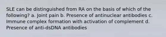 SLE can be distinguished from RA on the basis of which of the following? a. Joint pain b. Presence of antinuclear antibodies c. Immune complex formation with activation of complement d. Presence of anti-dsDNA antibodies