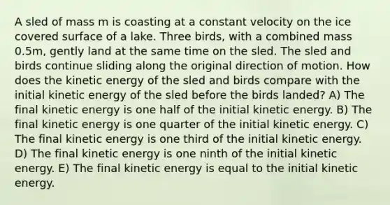 A sled of mass m is coasting at a constant velocity on the ice covered surface of a lake. Three birds, with a combined mass 0.5m, gently land at the same time on the sled. The sled and birds continue sliding along the original direction of motion. How does the kinetic energy of the sled and birds compare with the initial kinetic energy of the sled before the birds landed? A) The final kinetic energy is one half of the initial kinetic energy. B) The final kinetic energy is one quarter of the initial kinetic energy. C) The final kinetic energy is one third of the initial kinetic energy. D) The final kinetic energy is one ninth of the initial kinetic energy. E) The final kinetic energy is equal to the initial kinetic energy.