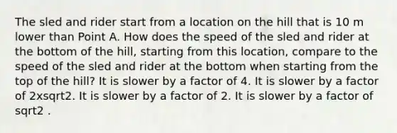 The sled and rider start from a location on the hill that is 10 m lower than Point A. How does the speed of the sled and rider at the bottom of the hill, starting from this location, compare to the speed of the sled and rider at the bottom when starting from the top of the hill? It is slower by a factor of 4. It is slower by a factor of 2xsqrt2. It is slower by a factor of 2. It is slower by a factor of sqrt2 .