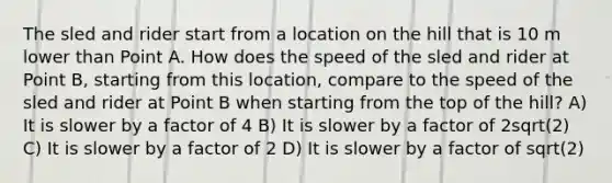 The sled and rider start from a location on the hill that is 10 m lower than Point A. How does the speed of the sled and rider at Point B, starting from this location, compare to the speed of the sled and rider at Point B when starting from the top of the hill? A) It is slower by a factor of 4 B) It is slower by a factor of 2sqrt(2) C) It is slower by a factor of 2 D) It is slower by a factor of sqrt(2)