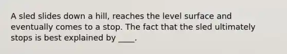 A sled slides down a hill, reaches the level surface and eventually comes to a stop. The fact that the sled ultimately stops is best explained by ____.