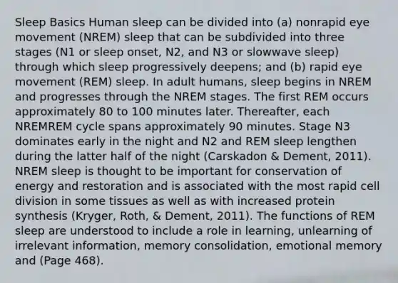 Sleep Basics Human sleep can be divided into (a) nonrapid eye movement (NREM) sleep that can be subdivided into three stages (N1 or sleep onset, N2, and N3 or slowwave sleep) through which sleep progressively deepens; and (b) rapid eye movement (REM) sleep. In adult humans, sleep begins in NREM and progresses through the NREM stages. The first REM occurs approximately 80 to 100 minutes later. Thereafter, each NREMREM cycle spans approximately 90 minutes. Stage N3 dominates early in the night and N2 and REM sleep lengthen during the latter half of the night (Carskadon & Dement, 2011). NREM sleep is thought to be important for conservation of energy and restoration and is associated with the most rapid cell division in some tissues as well as with increased protein synthesis (Kryger, Roth, & Dement, 2011). The functions of REM sleep are understood to include a role in learning, unlearning of irrelevant information, memory consolidation, emotional memory and (Page 468).