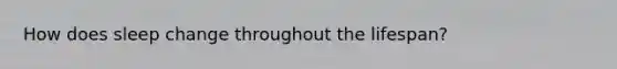 How does sleep change throughout the lifespan?