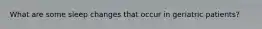 What are some sleep changes that occur in geriatric patients?