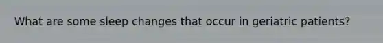 What are some sleep changes that occur in geriatric patients?