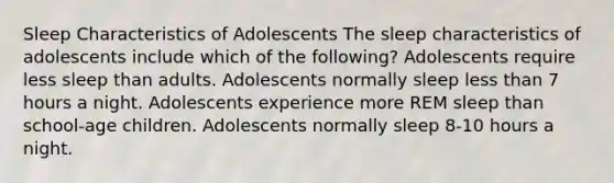 Sleep Characteristics of Adolescents​ The sleep characteristics of adolescents include which of the following? Adolescents require less sleep than adults. Adolescents normally sleep less than 7 hours a night. Adolescents experience more REM sleep than school-age children. Adolescents normally sleep 8-10 hours a night.