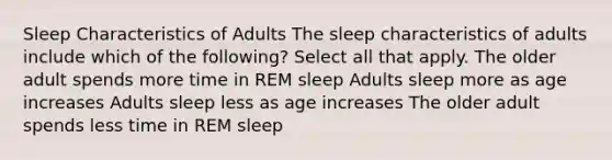 Sleep Characteristics of Adults​ The sleep characteristics of adults include which of the following? Select all that apply. The older adult spends more time in REM sleep Adults sleep more as age increases Adults sleep less as age increases The older adult spends less time in REM sleep