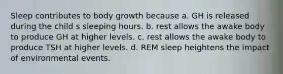 Sleep contributes to body growth because a. GH is released during the child s sleeping hours. b. rest allows the awake body to produce GH at higher levels. c. rest allows the awake body to produce TSH at higher levels. d. REM sleep heightens the impact of environmental events.