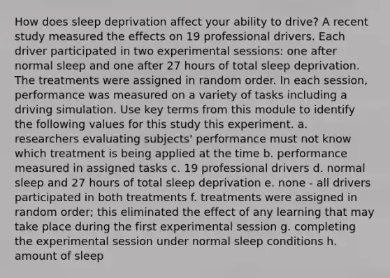 How does sleep deprivation affect your ability to drive? A recent study measured the effects on 19 professional drivers. Each driver participated in two experimental sessions: one after normal sleep and one after 27 hours of total sleep deprivation. The treatments were assigned in random order. In each session, performance was measured on a variety of tasks including a driving simulation. Use key terms from this module to identify the following values for this study this experiment. a. researchers evaluating subjects' performance must not know which treatment is being applied at the time b. performance measured in assigned tasks c. 19 professional drivers d. normal sleep and 27 hours of total sleep deprivation e. none - all drivers participated in both treatments f. treatments were assigned in random order; this eliminated the effect of any learning that may take place during the first experimental session g. completing the experimental session under normal sleep conditions h. amount of sleep