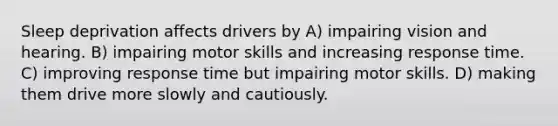 Sleep deprivation affects drivers by A) impairing vision and hearing. B) impairing motor skills and increasing response time. C) improving response time but impairing motor skills. D) making them drive more slowly and cautiously.