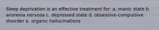 Sleep deprivation is an effective treatment for: a. manic state b. anorexia nervosa c. depressed state d. obsessive-compulsive disorder e. organic hallucinations