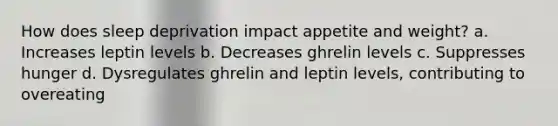 How does sleep deprivation impact appetite and weight? a. Increases leptin levels b. Decreases ghrelin levels c. Suppresses hunger d. Dysregulates ghrelin and leptin levels, contributing to overeating