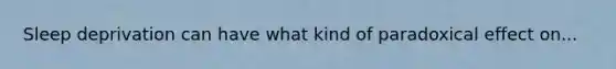 Sleep deprivation can have what kind of paradoxical effect on...