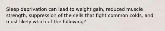 Sleep deprivation can lead to weight gain, reduced muscle strength, suppression of the cells that fight common colds, and most likely which of the following?