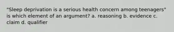 "Sleep deprivation is a serious health concern among teenagers" is which element of an argument? a. reasoning b. evidence c. claim d. qualifier