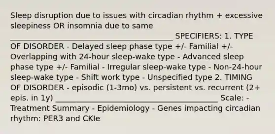 Sleep disruption due to issues with circadian rhythm + excessive sleepiness OR insomnia due to same __________________________________________ SPECIFIERS: 1. TYPE OF DISORDER - Delayed sleep phase type +/- Familial +/- Overlapping with 24-hour sleep-wake type - Advanced sleep phase type +/- Familial - Irregular sleep-wake type - Non-24-hour sleep-wake type - Shift work type - Unspecified type 2. TIMING OF DISORDER - episodic (1-3mo) vs. persistent vs. recurrent (2+ epis. in 1y) __________________________________________ Scale: - Treatment Summary - Epidemiology - Genes impacting circadian rhythm: PER3 and CKIe