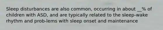 Sleep disturbances are also common, occurring in about __% of children with ASD, and are typically related to the sleep-wake rhythm and prob-lems with sleep onset and maintenance