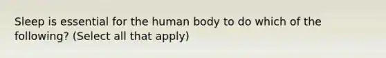 Sleep is essential for the human body to do which of the following? (Select all that apply)