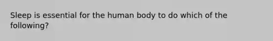 Sleep is essential for the human body to do which of the following?