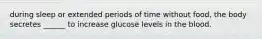 during sleep or extended periods of time without food, the body secretes ______ to increase glucose levels in the blood.