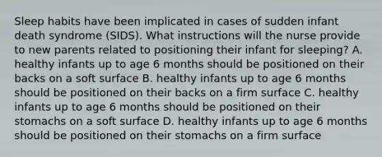 Sleep habits have been implicated in cases of sudden infant death syndrome (SIDS). What instructions will the nurse provide to new parents related to positioning their infant for sleeping? A. healthy infants up to age 6 months should be positioned on their backs on a soft surface B. healthy infants up to age 6 months should be positioned on their backs on a firm surface C. healthy infants up to age 6 months should be positioned on their stomachs on a soft surface D. healthy infants up to age 6 months should be positioned on their stomachs on a firm surface