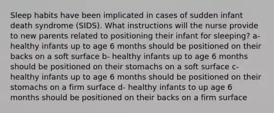 Sleep habits have been implicated in cases of sudden infant death syndrome (SIDS). What instructions will the nurse provide to new parents related to positioning their infant for sleeping? a- healthy infants up to age 6 months should be positioned on their backs on a soft surface b- healthy infants up to age 6 months should be positioned on their stomachs on a soft surface c- healthy infants up to age 6 months should be positioned on their stomachs on a firm surface d- healthy infants to up age 6 months should be positioned on their backs on a firm surface