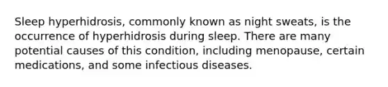 Sleep hyperhidrosis, commonly known as night sweats, is the occurrence of hyperhidrosis during sleep. There are many potential causes of this condition, including menopause, certain medications, and some infectious diseases.