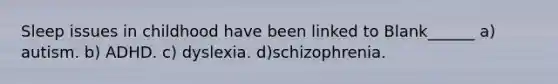 Sleep issues in childhood have been linked to Blank______ a) autism. b) ADHD. c) dyslexia. d)schizophrenia.