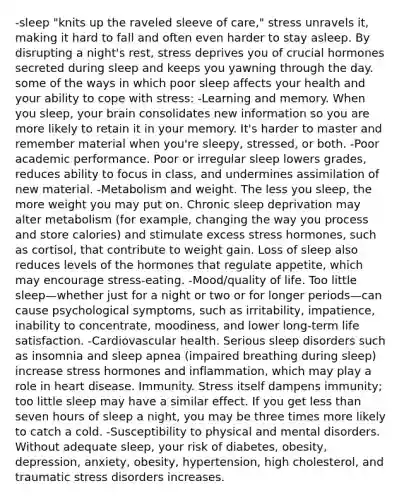 -sleep "knits up the raveled sleeve of care," stress unravels it, making it hard to fall and often even harder to stay asleep. By disrupting a night's rest, stress deprives you of crucial hormones secreted during sleep and keeps you yawning through the day. some of the ways in which poor sleep affects your health and your ability to cope with stress: -Learning and memory. When you sleep, your brain consolidates new information so you are more likely to retain it in your memory. It's harder to master and remember material when you're sleepy, stressed, or both. -Poor academic performance. Poor or irregular sleep lowers grades, reduces ability to focus in class, and undermines assimilation of new material. -Metabolism and weight. The less you sleep, the more weight you may put on. Chronic sleep deprivation may alter metabolism (for example, changing the way you process and store calories) and stimulate excess stress hormones, such as cortisol, that contribute to weight gain. Loss of sleep also reduces levels of the hormones that regulate appetite, which may encourage stress-eating. -Mood/quality of life. Too little sleep—whether just for a night or two or for longer periods—can cause psychological symptoms, such as irritability, impatience, inability to concentrate, moodiness, and lower long-term life satisfaction. -Cardiovascular health. Serious sleep disorders such as insomnia and sleep apnea (impaired breathing during sleep) increase stress hormones and inflammation, which may play a role in heart disease. Immunity. Stress itself dampens immunity; too little sleep may have a similar effect. If you get less than seven hours of sleep a night, you may be three times more likely to catch a cold. -Susceptibility to physical and mental disorders. Without adequate sleep, your risk of diabetes, obesity, depression, anxiety, obesity, hypertension, high cholesterol, and traumatic stress disorders increases.